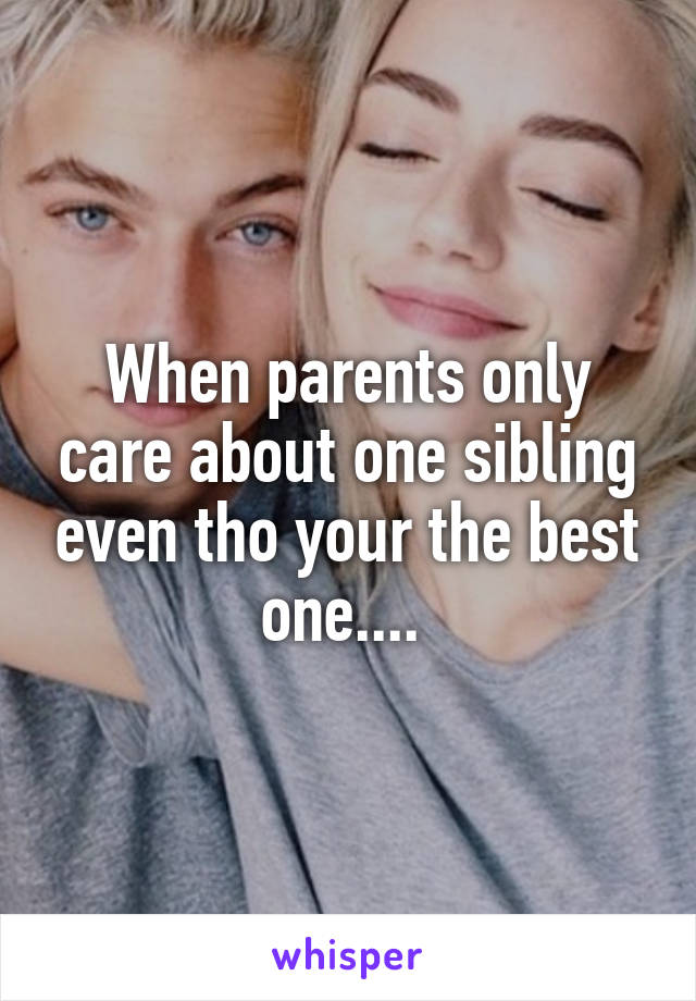 When parents only care about one sibling even tho your the best one.... 