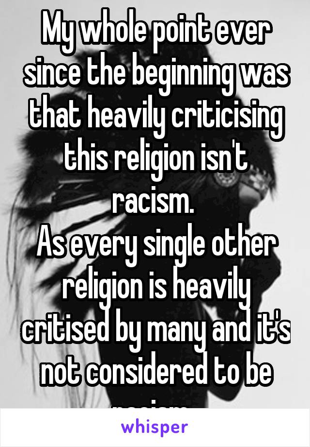 My whole point ever since the beginning was that heavily criticising this religion isn't racism. 
As every single other religion is heavily critised by many and it's not considered to be racism. 