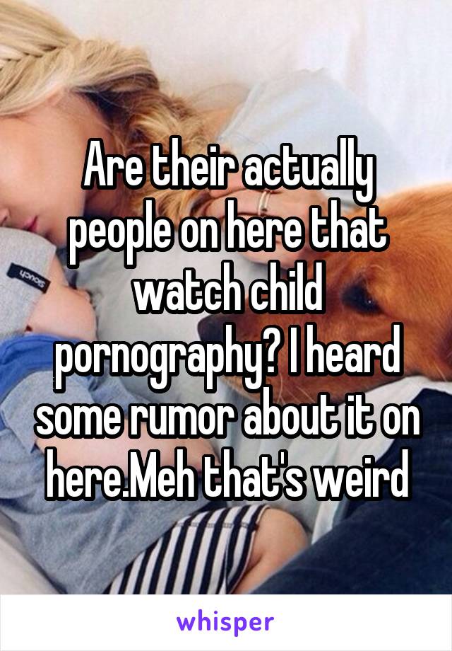 Are their actually people on here that watch child pornography? I heard some rumor about it on here.Meh that's weird