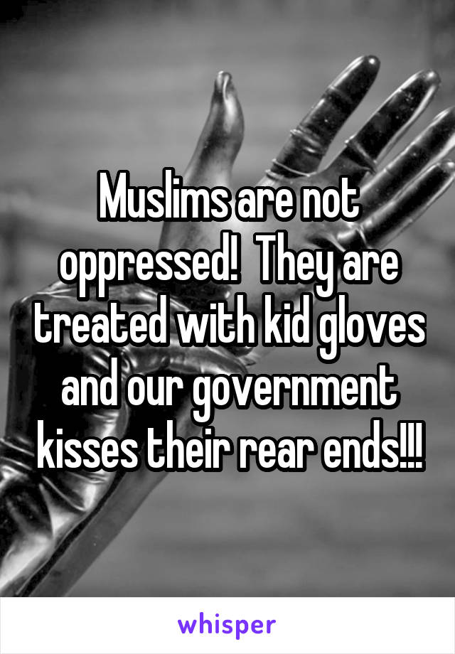 Muslims are not oppressed!  They are treated with kid gloves and our government kisses their rear ends!!!