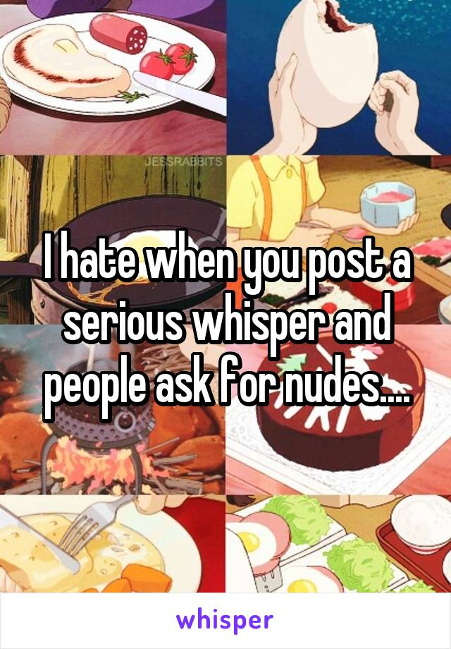 I hate when you post a serious whisper and people ask for nudes....