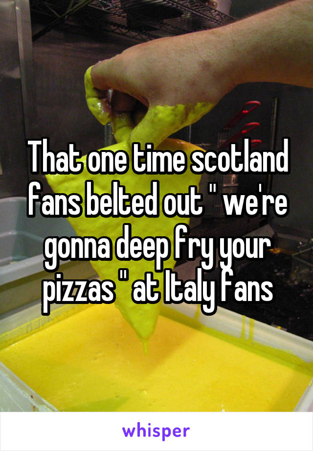 That one time scotland
fans belted out " we're gonna deep fry your pizzas " at Italy fans