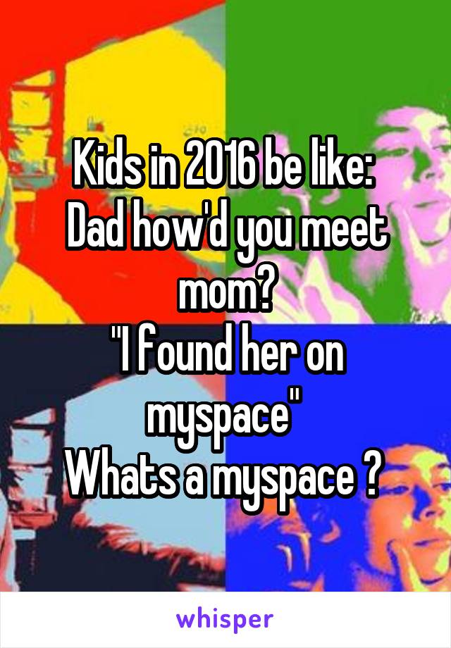 Kids in 2016 be like: 
Dad how'd you meet mom?
"I found her on myspace" 
Whats a myspace ? 