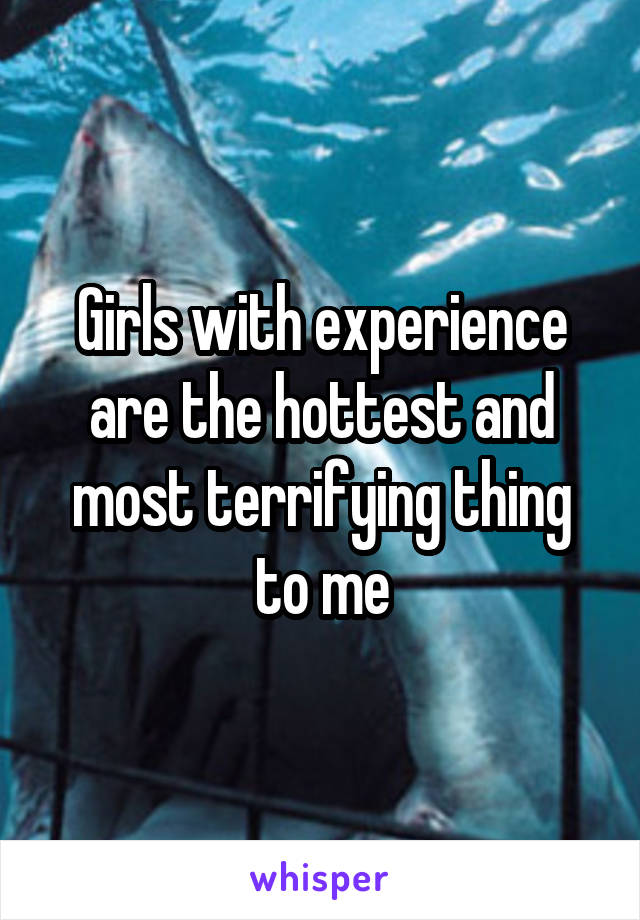 Girls with experience are the hottest and most terrifying thing to me