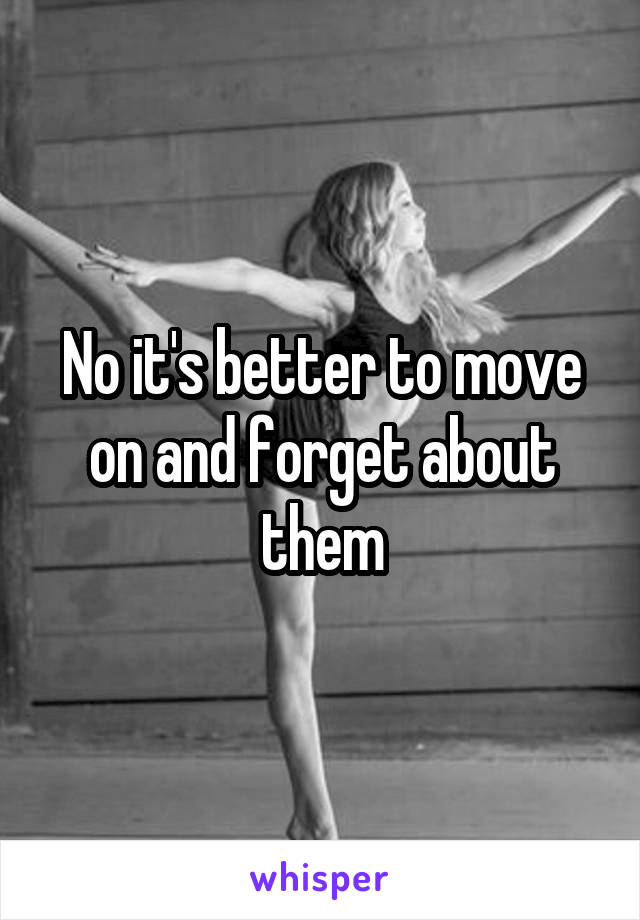 No it's better to move on and forget about them