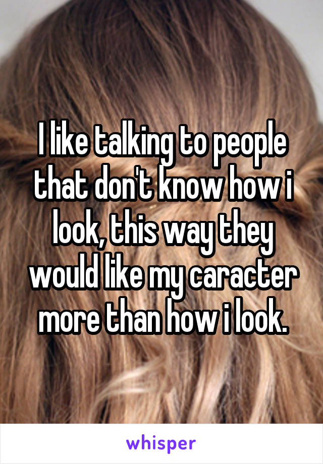 I like talking to people that don't know how i look, this way they would like my caracter more than how i look.