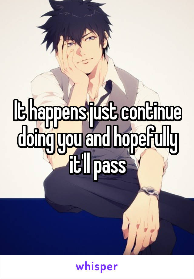 It happens just continue doing you and hopefully it'll pass