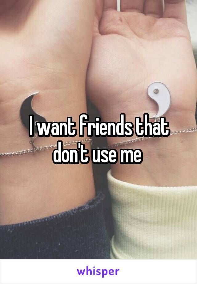 I want friends that don't use me 