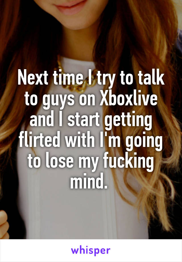 Next time I try to talk to guys on Xboxlive and I start getting flirted with I'm going to lose my fucking mind. 