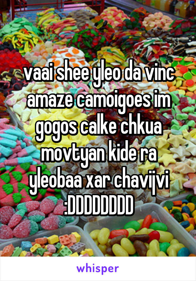 vaai shee yleo da vinc amaze camoigoes im gogos calke chkua movtyan kide ra yleobaa xar chavijvi :DDDDDDDD