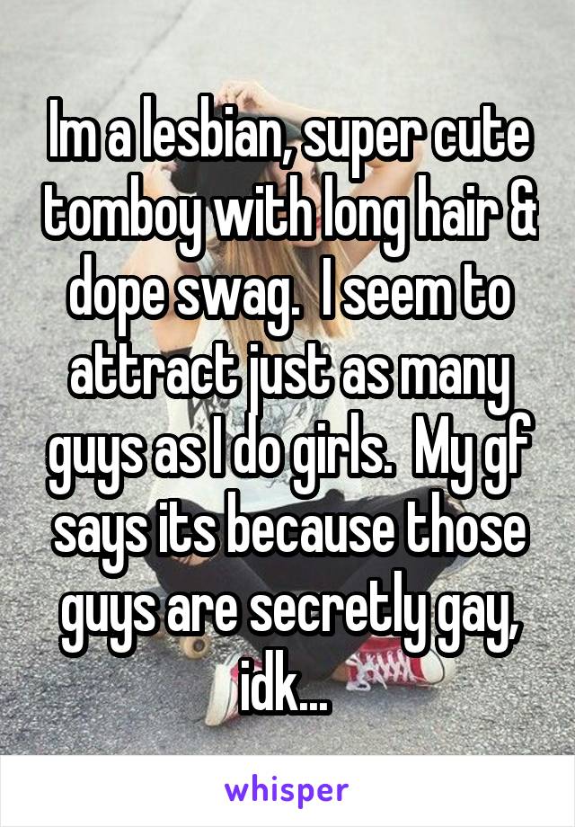 Im a lesbian, super cute tomboy with long hair & dope swag.  I seem to attract just as many guys as I do girls.  My gf says its because those guys are secretly gay, idk... 