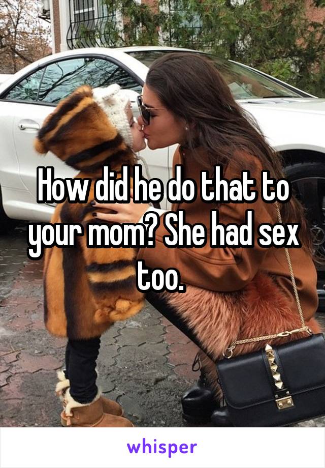 How did he do that to your mom? She had sex too. 