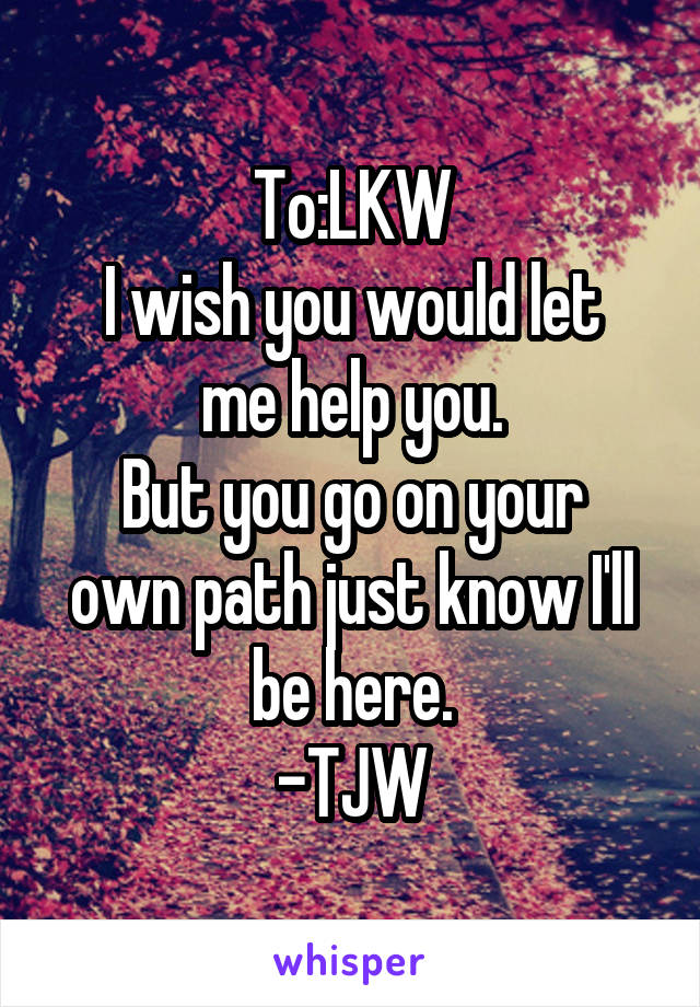 To:LKW
I wish you would let me help you.
But you go on your own path just know I'll be here.
-TJW