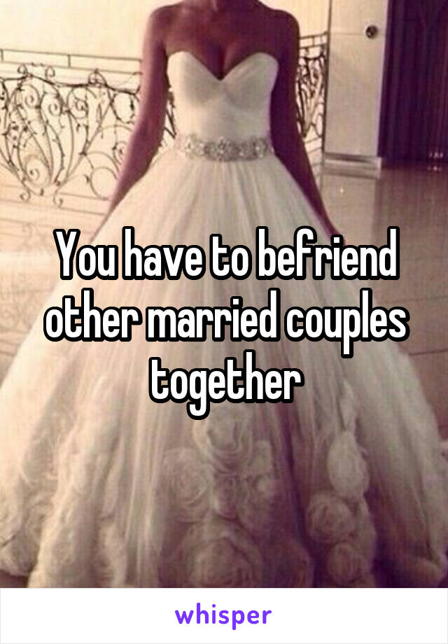 You have to befriend other married couples together