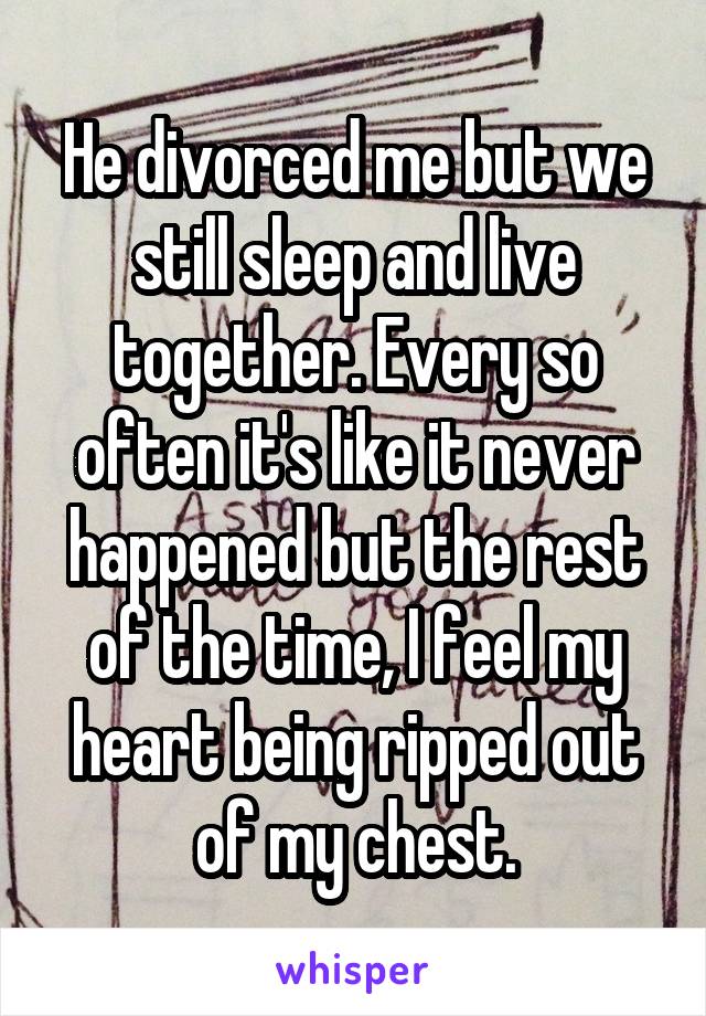 He divorced me but we still sleep and live together. Every so often it's like it never happened but the rest of the time, I feel my heart being ripped out of my chest.