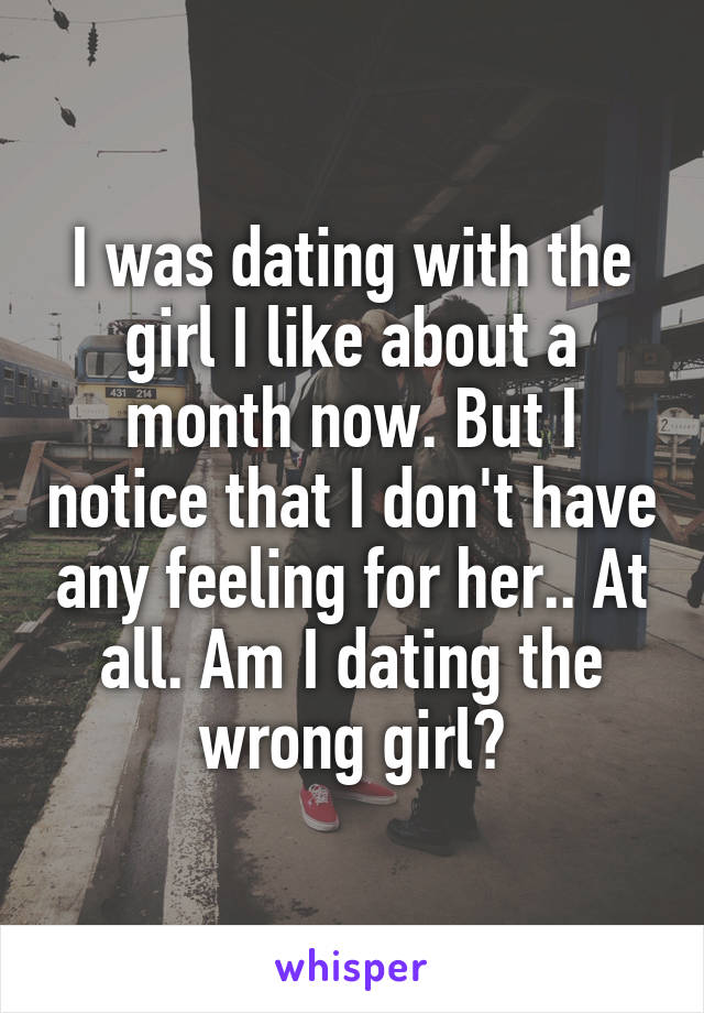 I was dating with the girl I like about a month now. But I notice that I don't have any feeling for her.. At all. Am I dating the wrong girl?