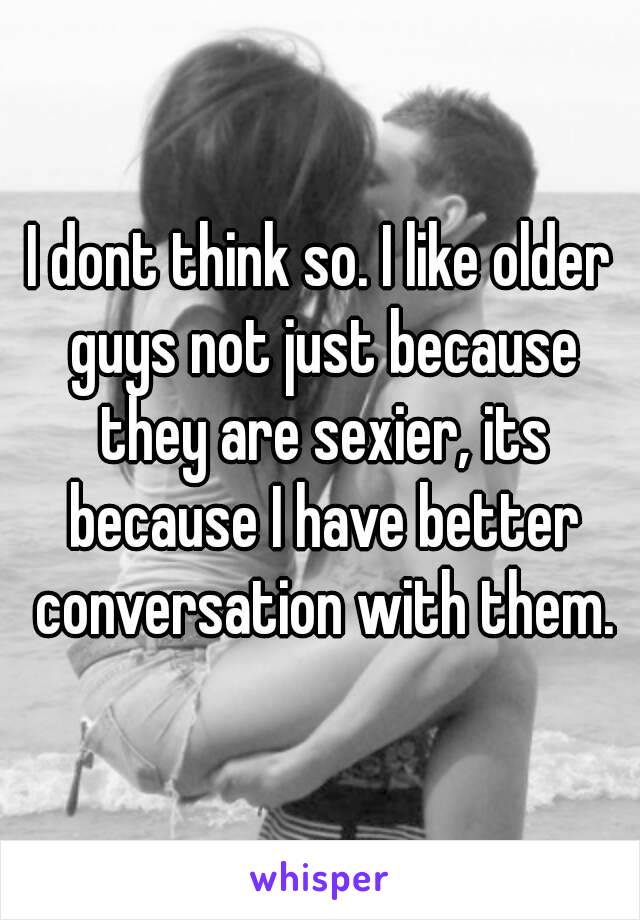 I dont think so. I like older guys not just because they are sexier, its because I have better conversation with them.