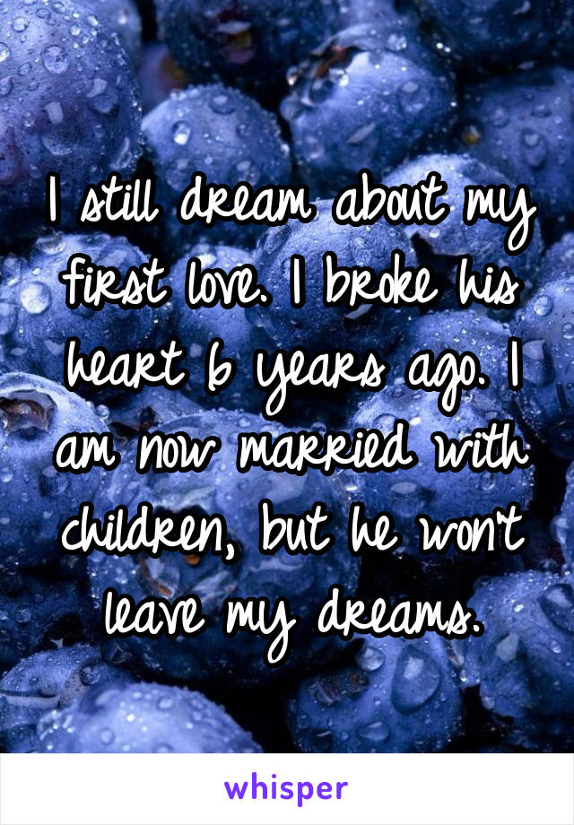 I still dream about my first love. I broke his heart 6 years ago. I am now married with children, but he won't leave my dreams.