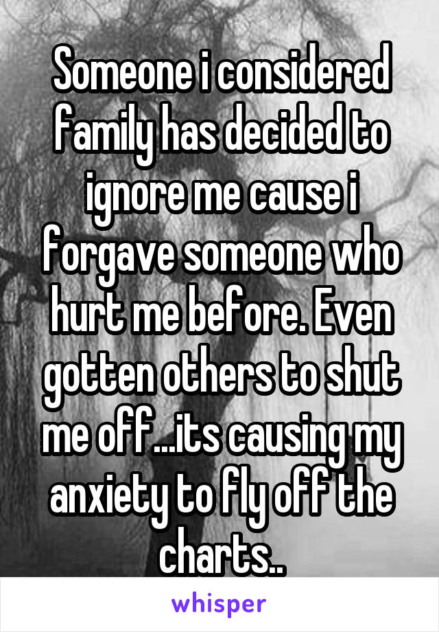 Someone i considered family has decided to ignore me cause i forgave someone who hurt me before. Even gotten others to shut me off...its causing my anxiety to fly off the charts..