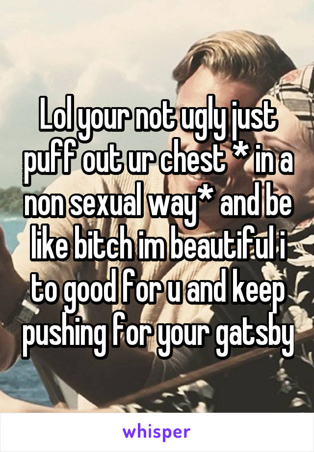 Lol your not ugly just puff out ur chest * in a non sexual way* and be like bitch im beautiful i to good for u and keep pushing for your gatsby