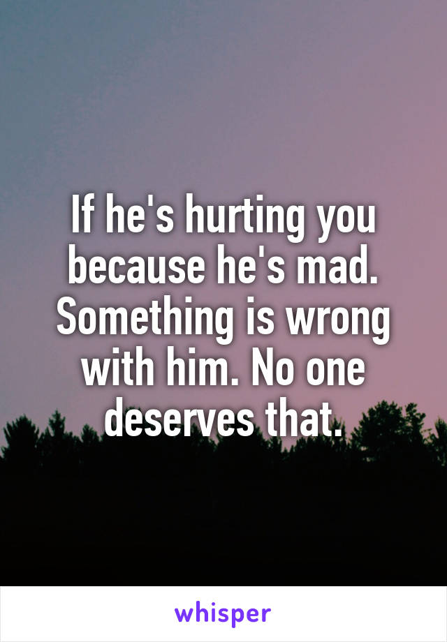 If he's hurting you because he's mad. Something is wrong with him. No one deserves that.