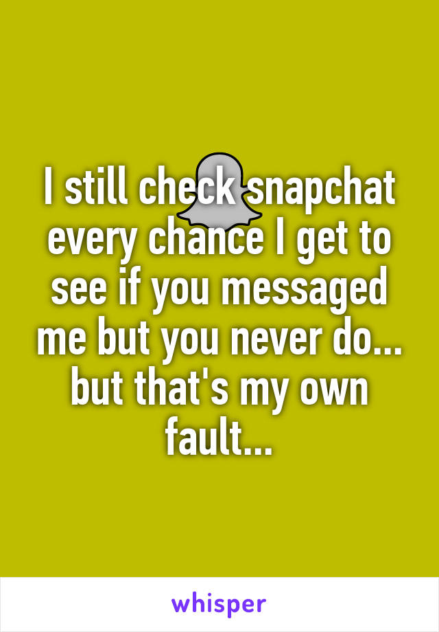 I still check snapchat every chance I get to see if you messaged me but you never do... but that's my own fault...