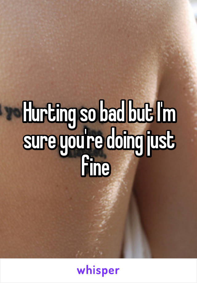 Hurting so bad but I'm sure you're doing just fine  