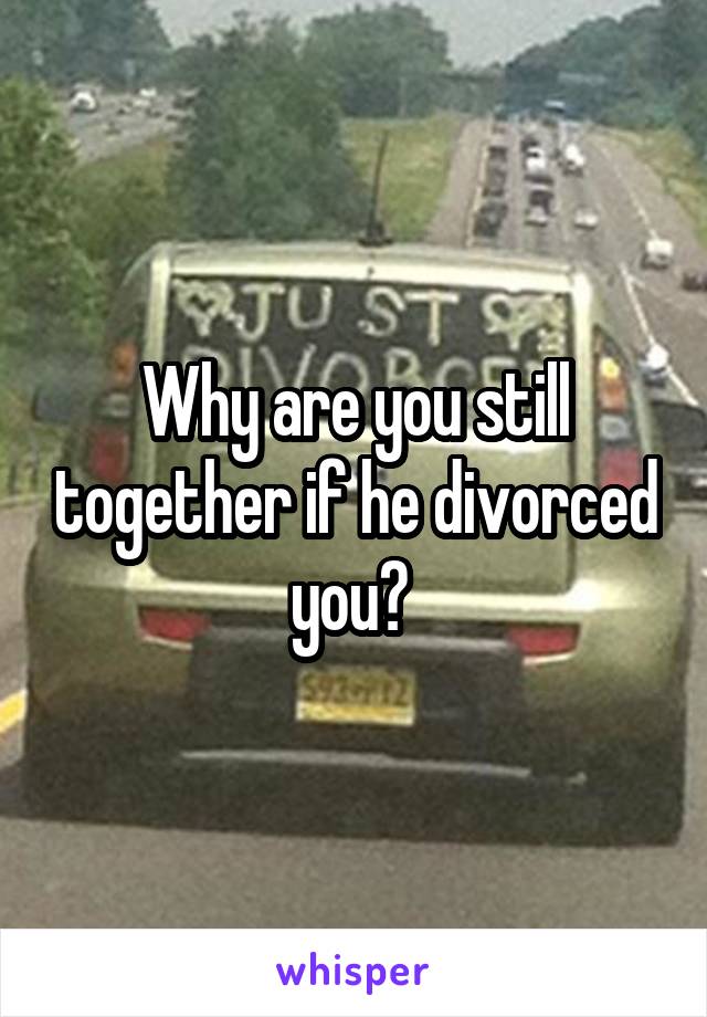 Why are you still together if he divorced you? 