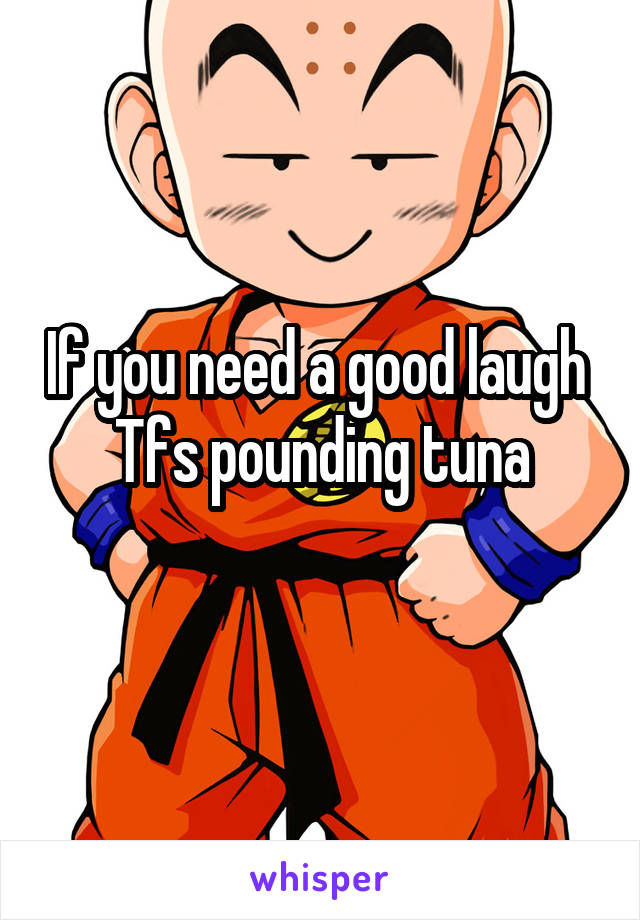 If you need a good laugh 
Tfs pounding tuna
