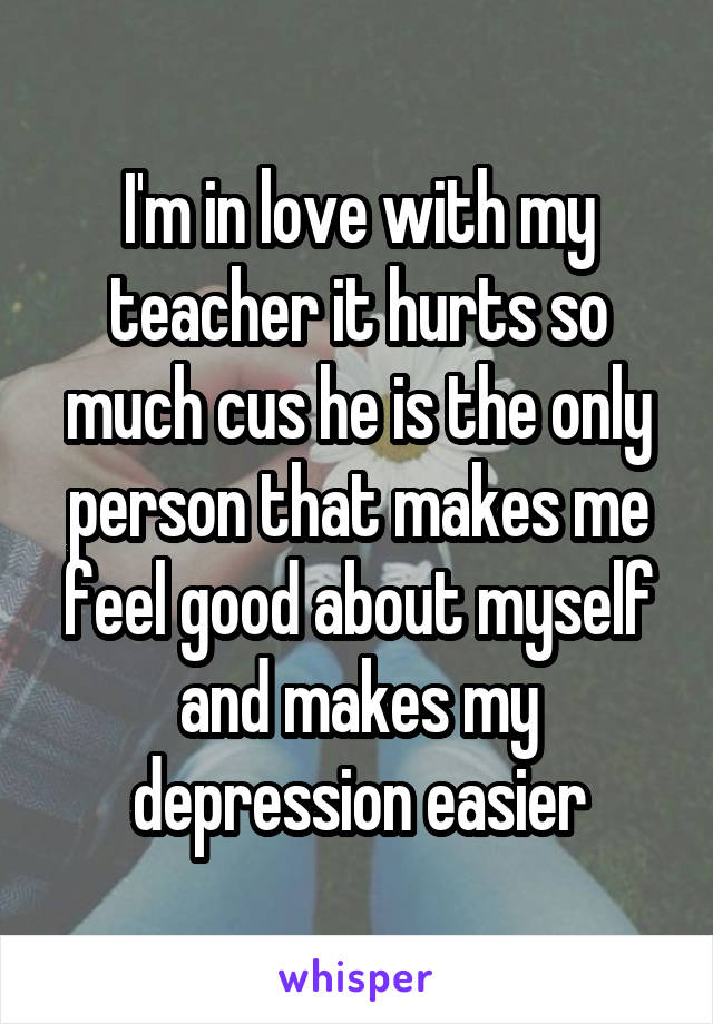 I'm in love with my teacher it hurts so much cus he is the only person that makes me feel good about myself and makes my depression easier