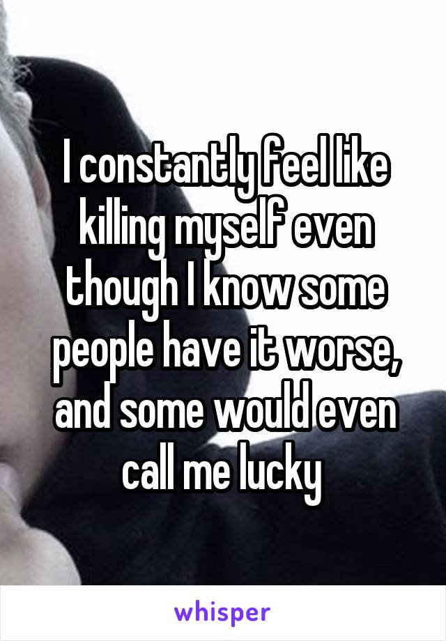 I constantly feel like killing myself even though I know some people have it worse, and some would even call me lucky 