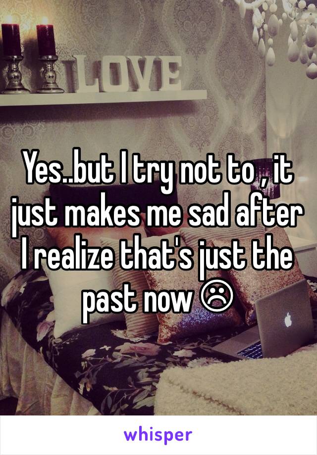 Yes..but I try not to , it just makes me sad after I realize that's just the past now ☹