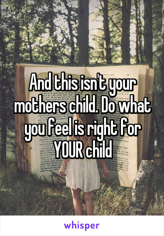 And this isn't your mothers child. Do what you feel is right for YOUR child