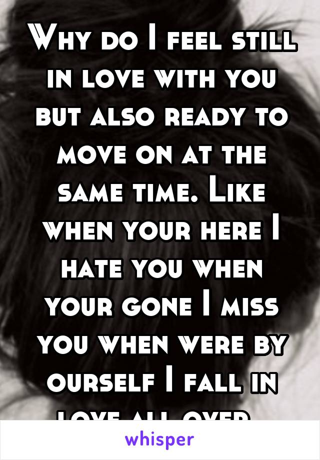 Why do I feel still in love with you but also ready to move on at the same time. Like when your here I hate you when your gone I miss you when were by ourself I fall in love all over. 