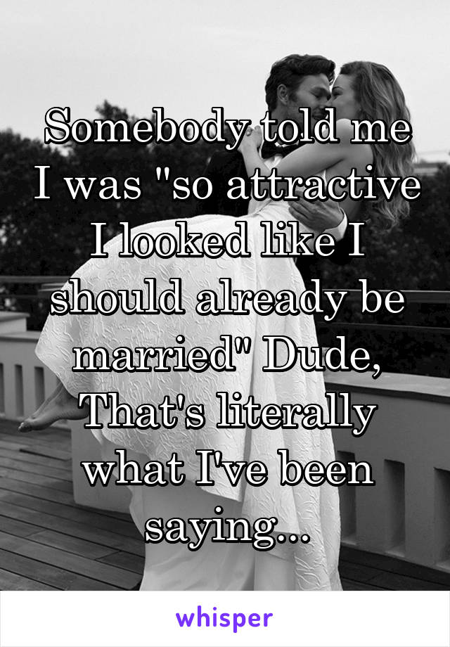 Somebody told me I was "so attractive I looked like I should already be married" Dude, That's literally what I've been saying...