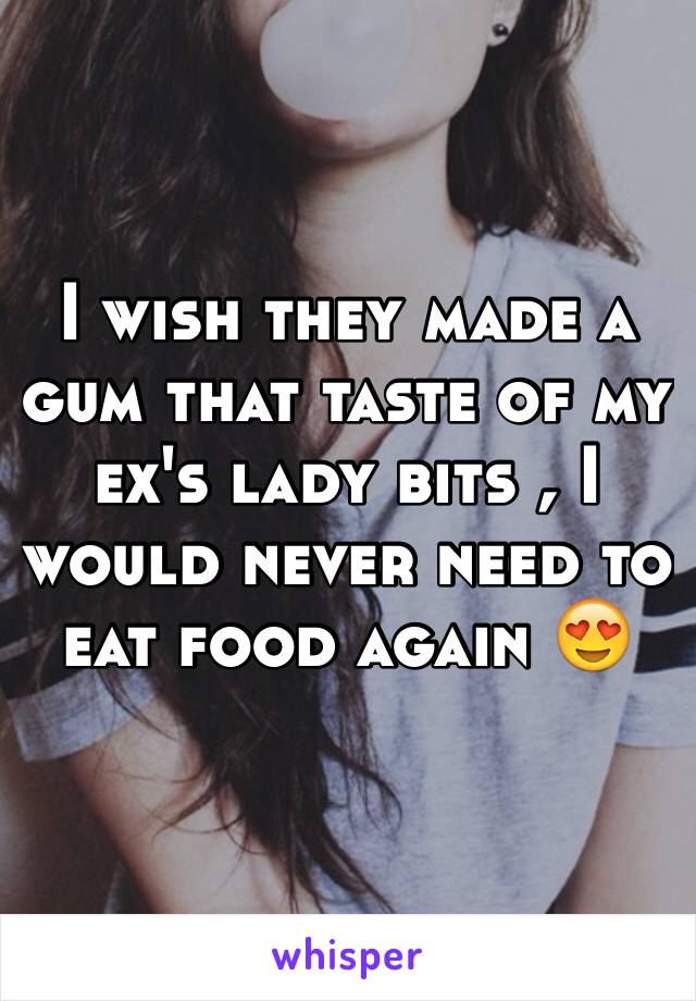 I wish they made a gum that taste of my ex's lady bits , I would never need to eat food again 😍