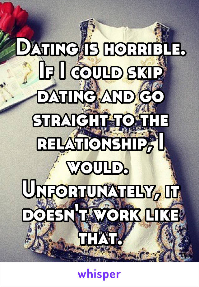 Dating is horrible.
If I could skip dating and go straight to the relationship, I would. 
Unfortunately, it doesn't work like that.