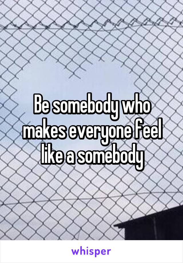 Be somebody who makes everyone feel like a somebody