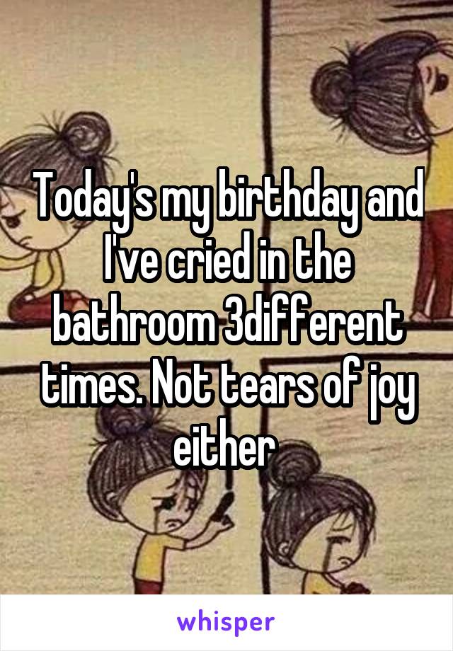 Today's my birthday and I've cried in the bathroom 3different times. Not tears of joy either 