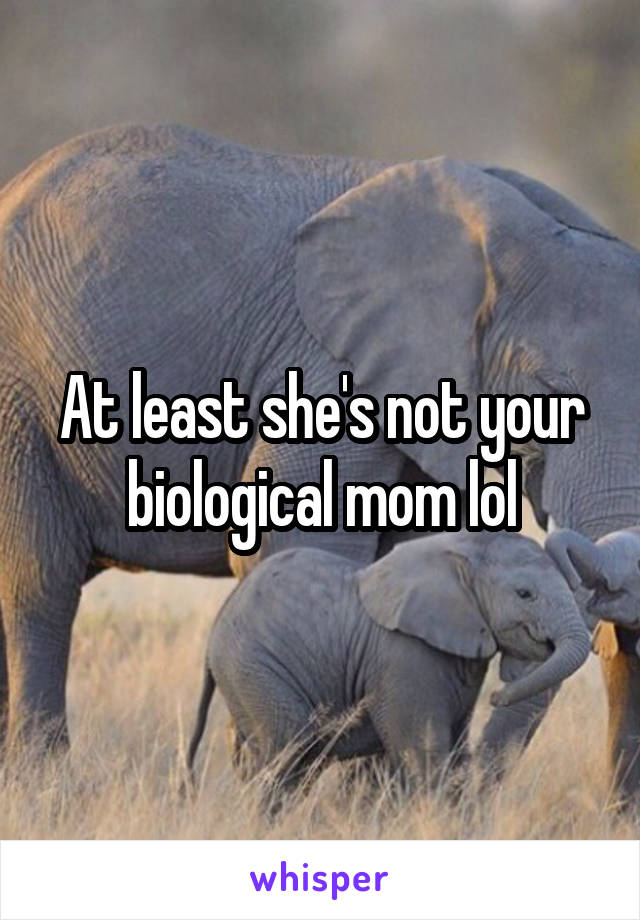 At least she's not your biological mom lol