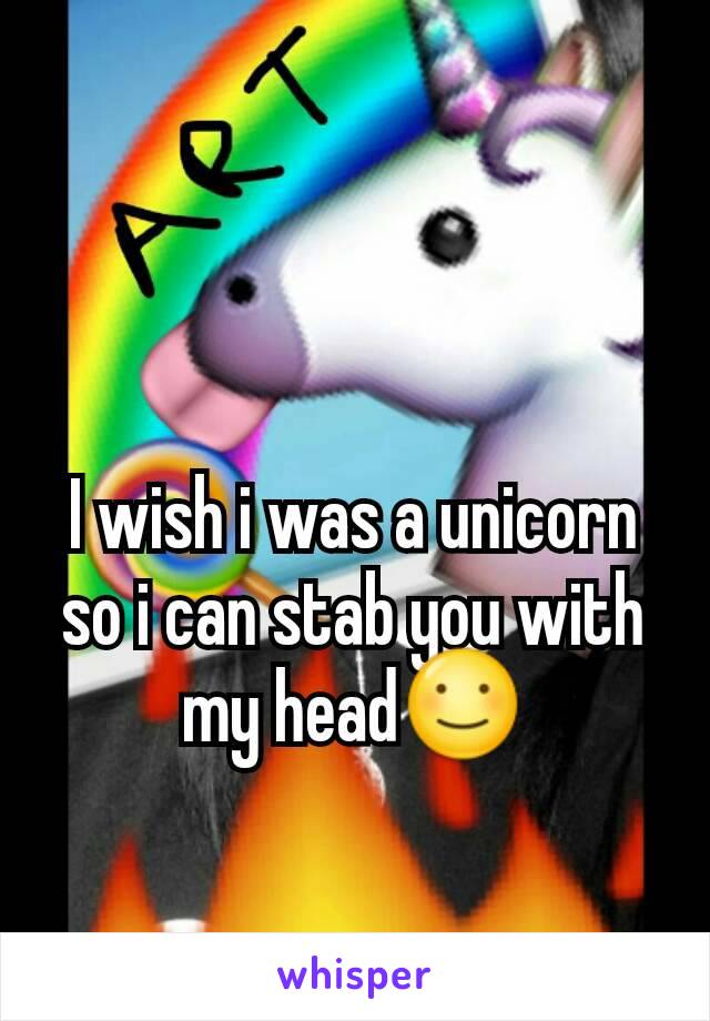 I wish i was a unicorn so i can stab you with my head☺