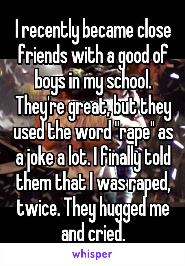 I recently became close friends with a good of boys in my school. They're great, but they used the word "rape" as a joke a lot. I finally told them that I was raped, twice. They hugged me and cried.