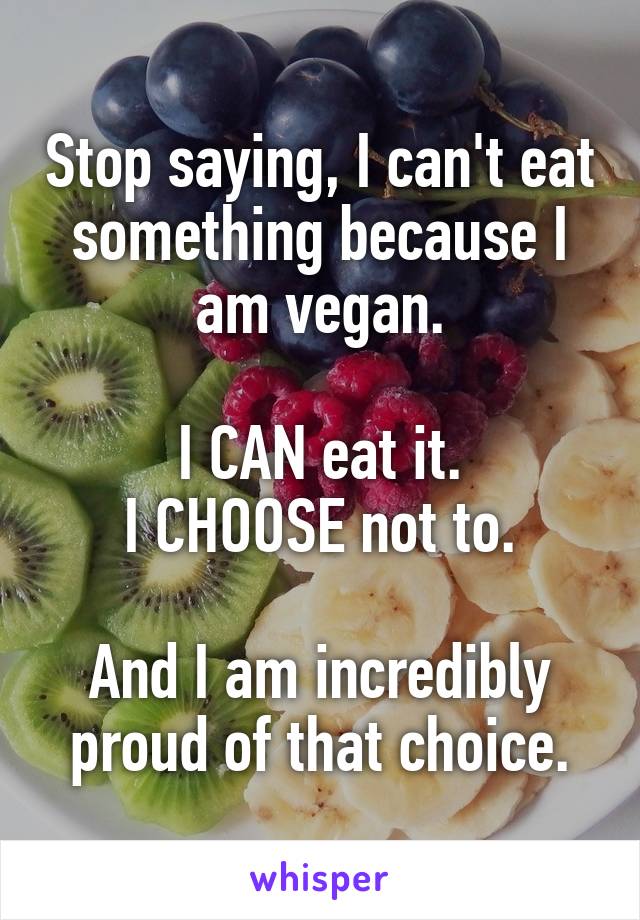 Stop saying, I can't eat something because I am vegan.

I CAN eat it.
I CHOOSE not to.

And I am incredibly proud of that choice.