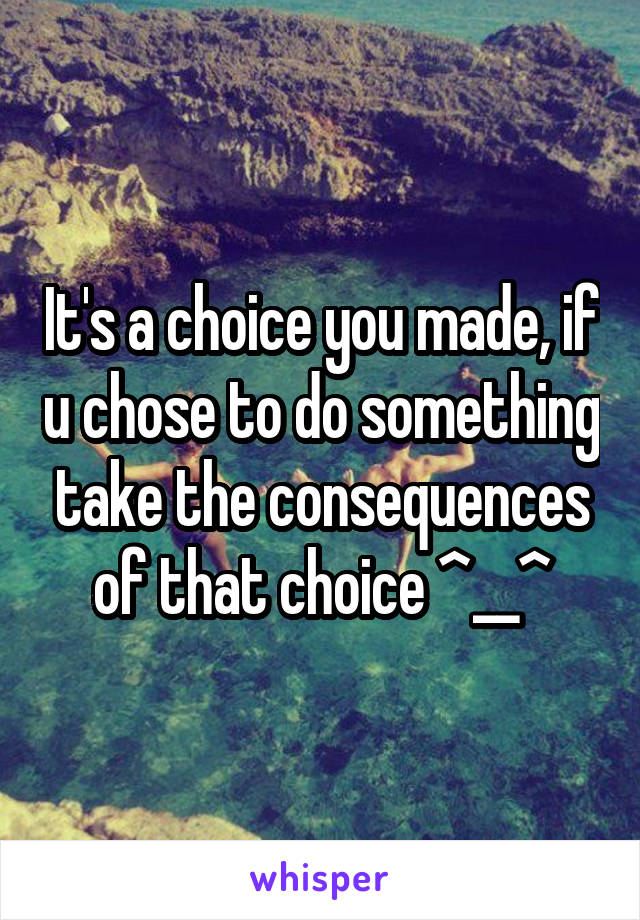 It's a choice you made, if u chose to do something take the consequences of that choice ^__^