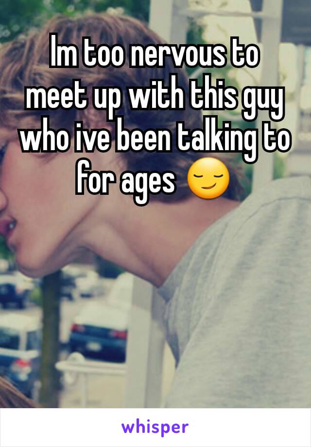 Im too nervous to meet up with this guy who ive been talking to for ages 😏