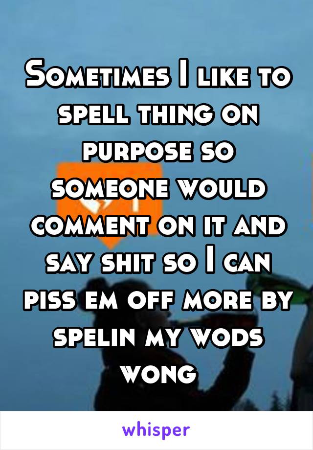 Sometimes I like to spell thing on purpose so someone would comment on it and say shit so I can piss em off more by spelin my wods wong