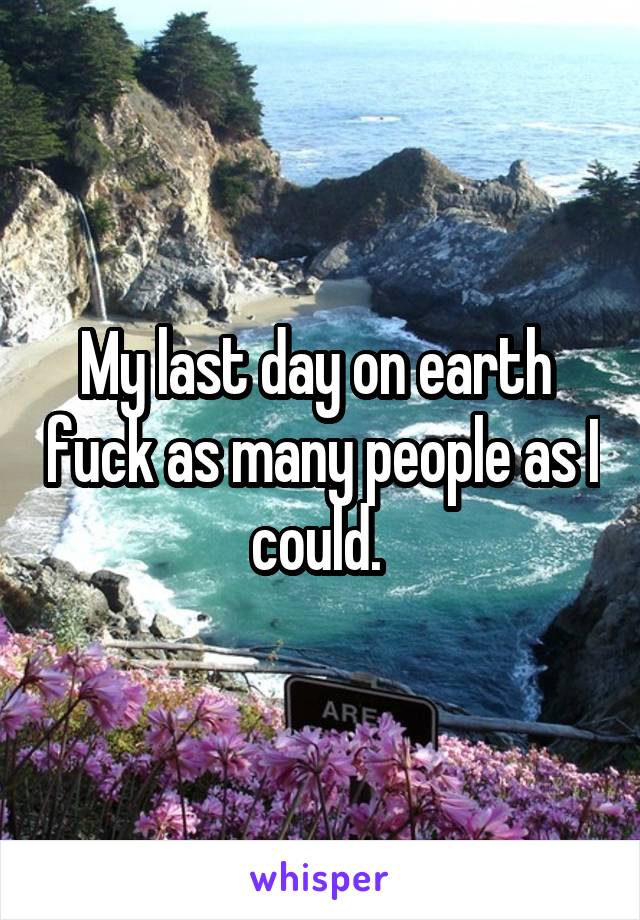 My last day on earth  fuck as many people as I could. 