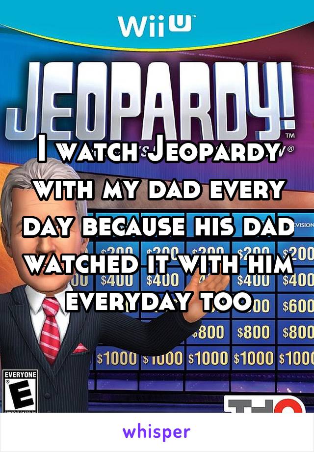 I watch Jeopardy with my dad every day because his dad watched it with him everyday too