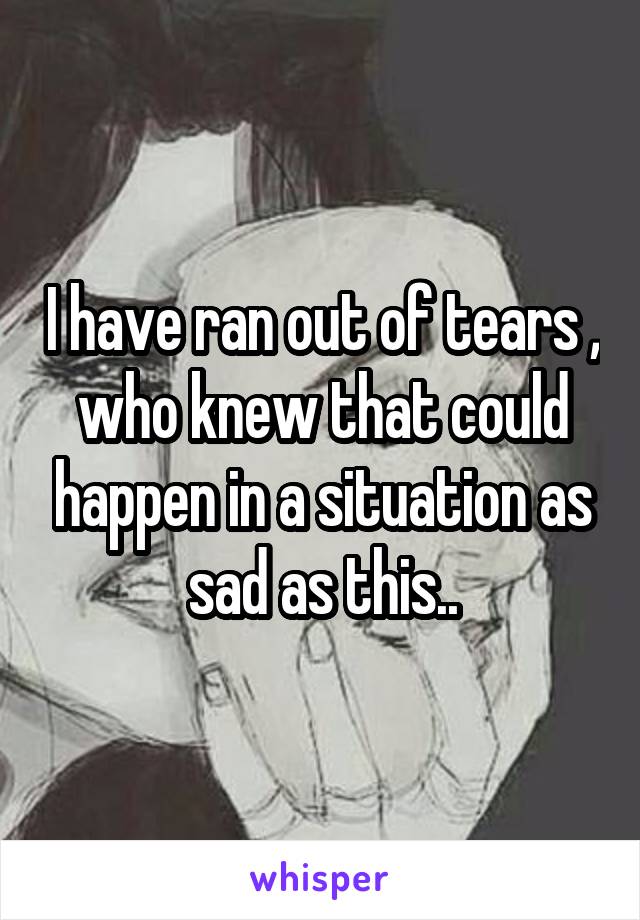 I have ran out of tears , who knew that could happen in a situation as sad as this..