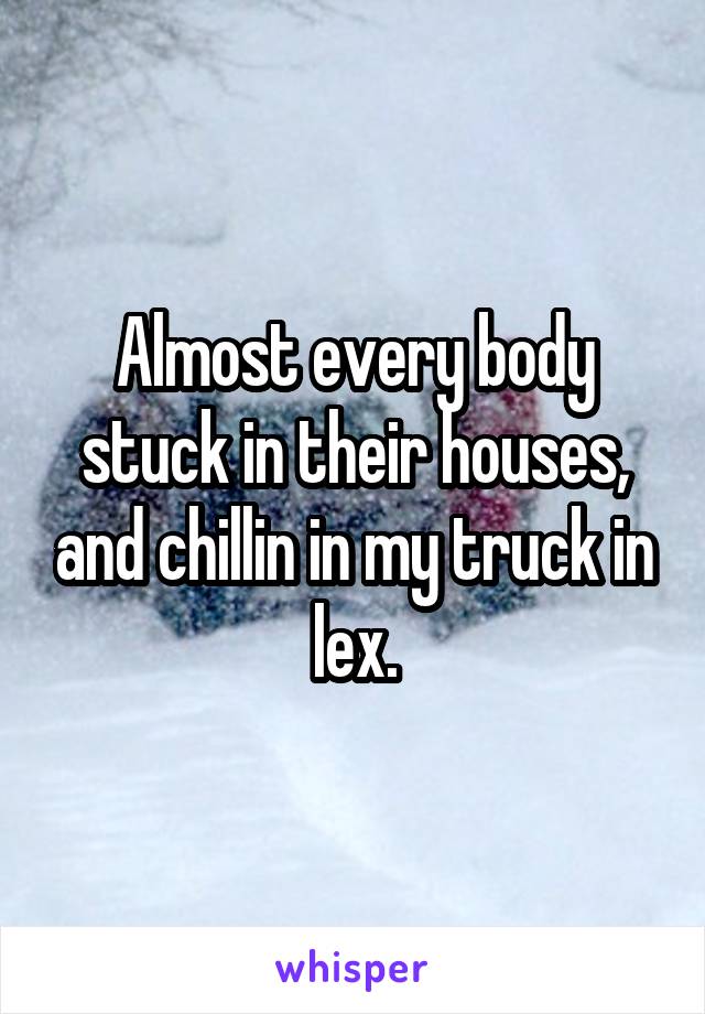 Almost every body stuck in their houses, and chillin in my truck in lex.